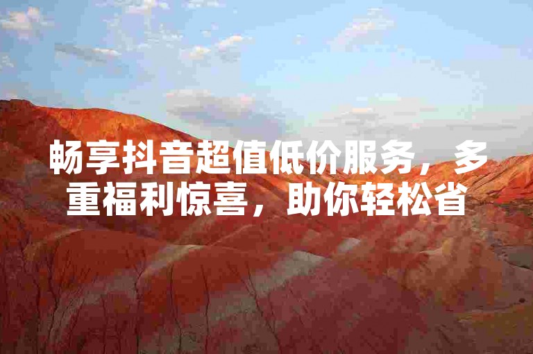 畅享抖音超值低价服务，多重福利惊喜，助你轻松省成本