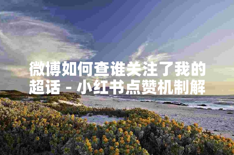 微博如何查谁关注了我的超话 - 小红书点赞机制解析 - 拼多多助力平台深度剖析