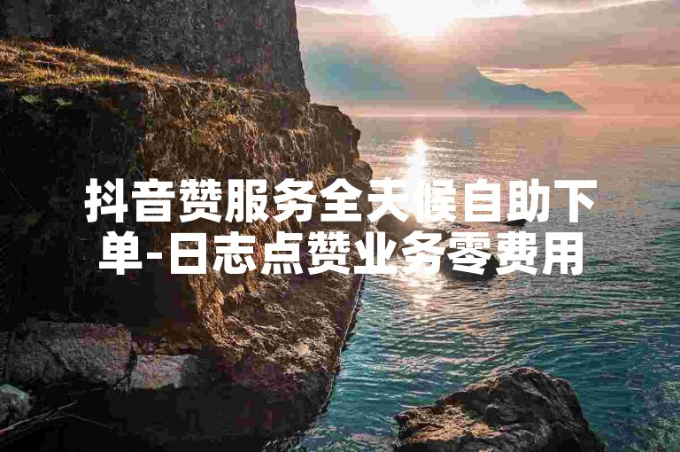 抖音赞服务全天候自助下单-日志点赞业务零费用