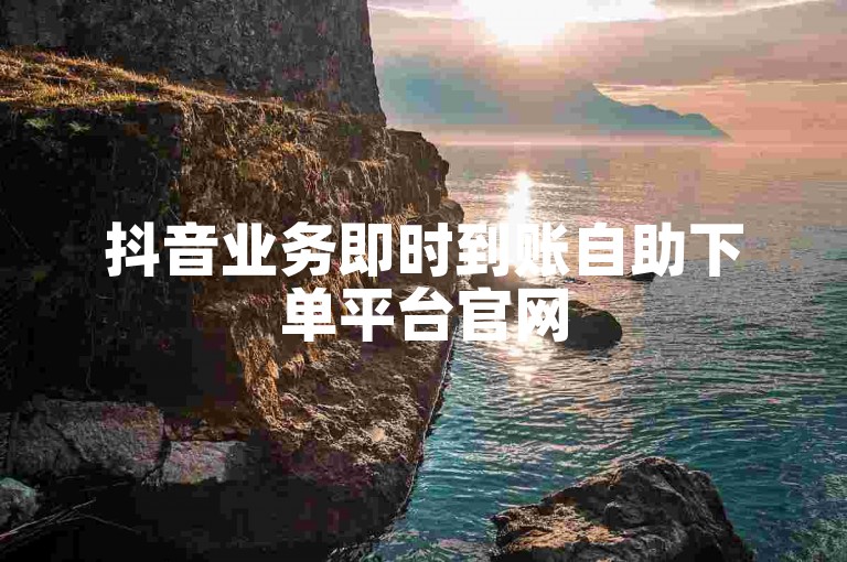 抖音业务即时到账自助下单平台官网