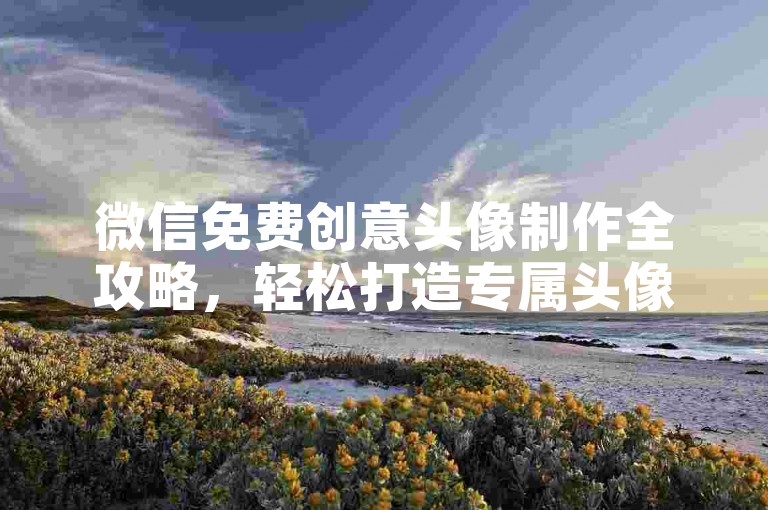 微信免费创意头像制作全攻略，轻松打造专属头像，长期有效！2024必备