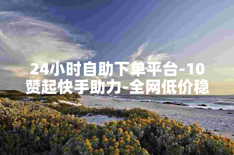 24小时自助下单平台-10赞起快手助力-全网低价稳刷站