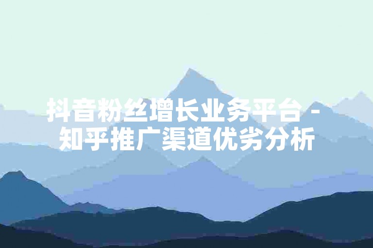 抖音粉丝增长业务平台 - 知乎推广渠道优劣分析