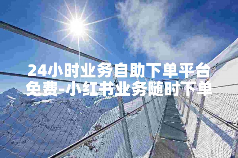 24小时业务自助下单平台免费-小红书业务随时下单-微博业务全天自助平台-24小时免费接单平台