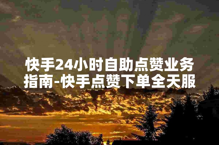 快手24小时自助点赞业务指南-快手点赞下单全天服务