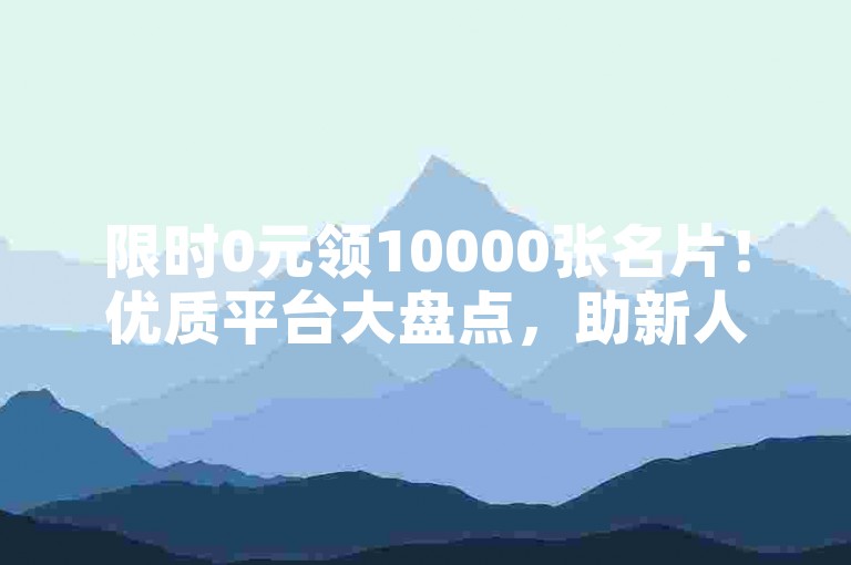 限时0元领10000张名片！优质平台大盘点，助新人轻松获资源，速来！