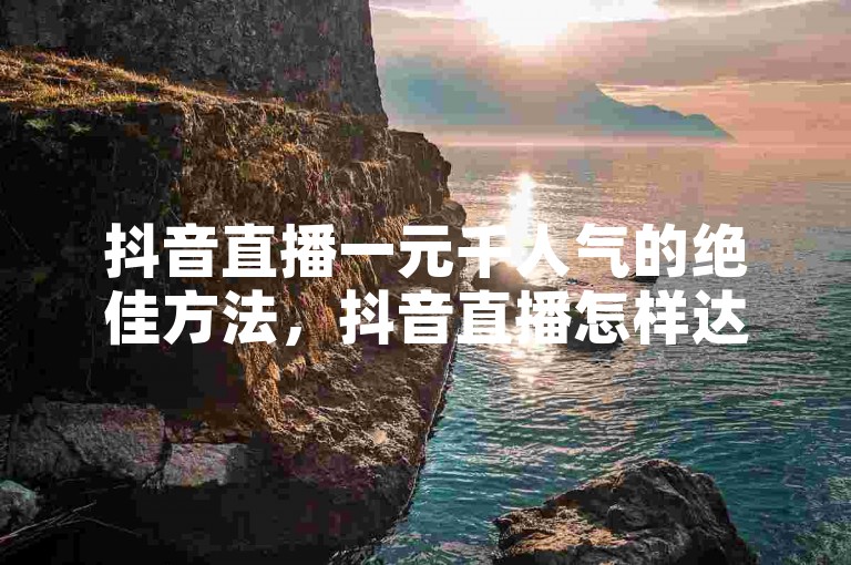抖音直播一元千人气的绝佳方法，抖音直播怎样达成一元千人气？新手必看！