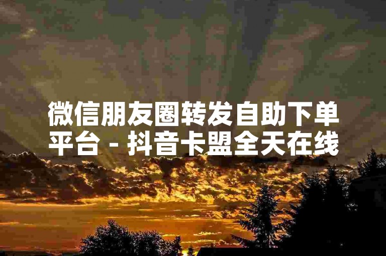 微信朋友圈转发自助下单平台 - 抖音卡盟全天在线接单网站