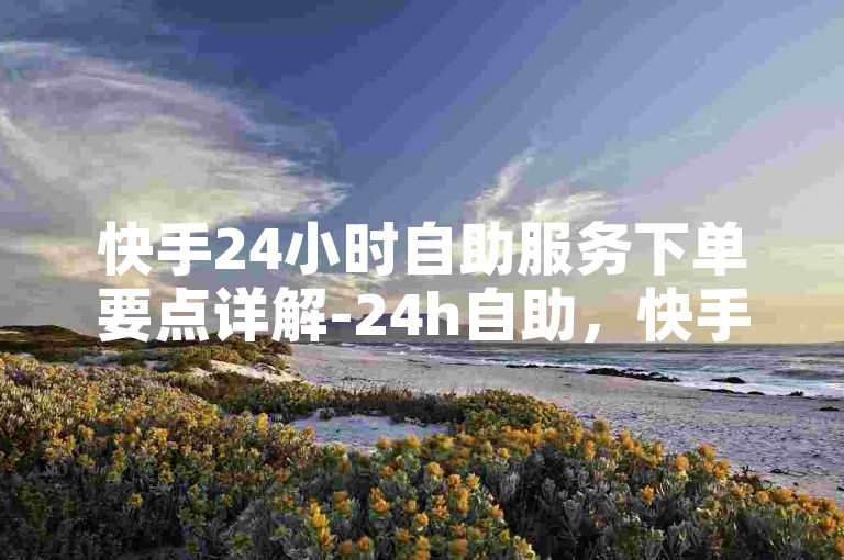 快手24小时自助服务下单要点详解-24h自助，快手内容随心创作