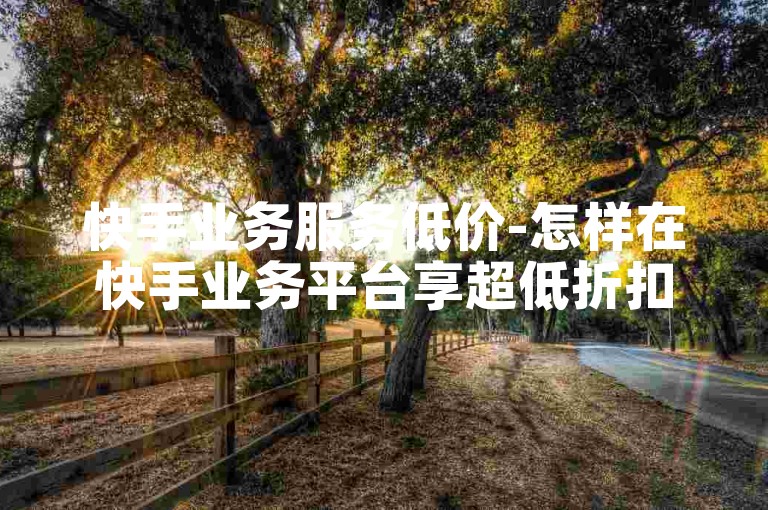 快手业务服务低价-怎样在快手业务平台享超低折扣