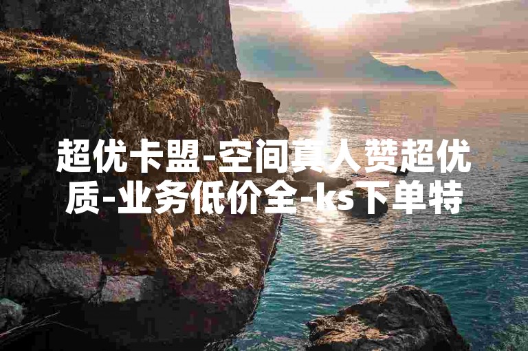 超优卡盟-空间真人赞超优质-业务低价全-ks下单特惠平台