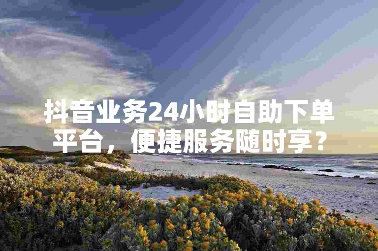 抖音业务24小时自助下单平台，便捷服务随时享？