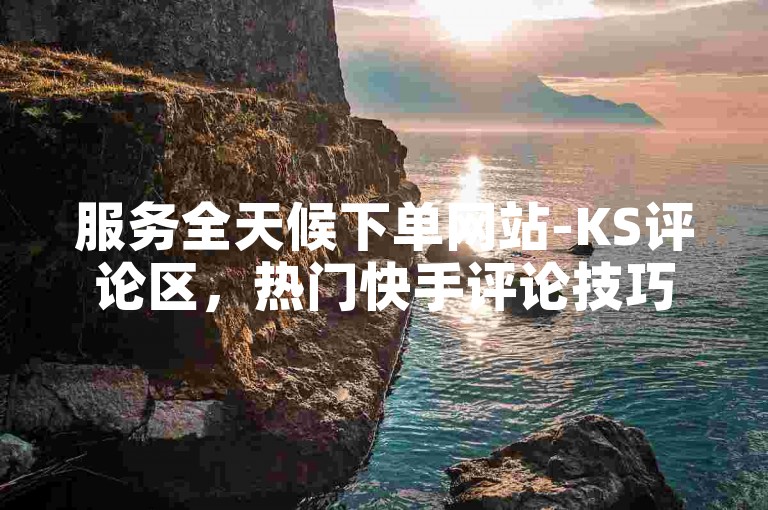 服务全天候下单网站-KS评论区,热门快手评论技巧解析