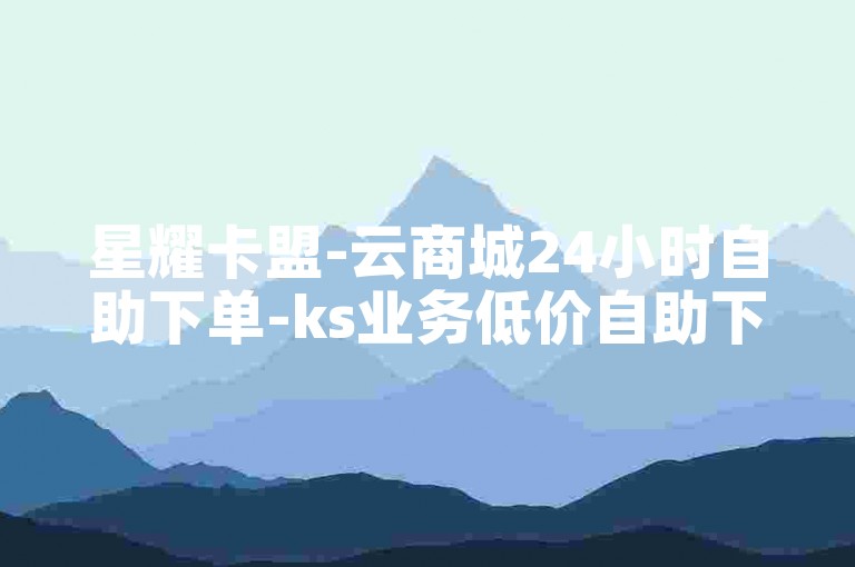 星耀卡盟-云商城24小时自助下单-ks业务低价自助下单点赞-花呗分期开通攻略