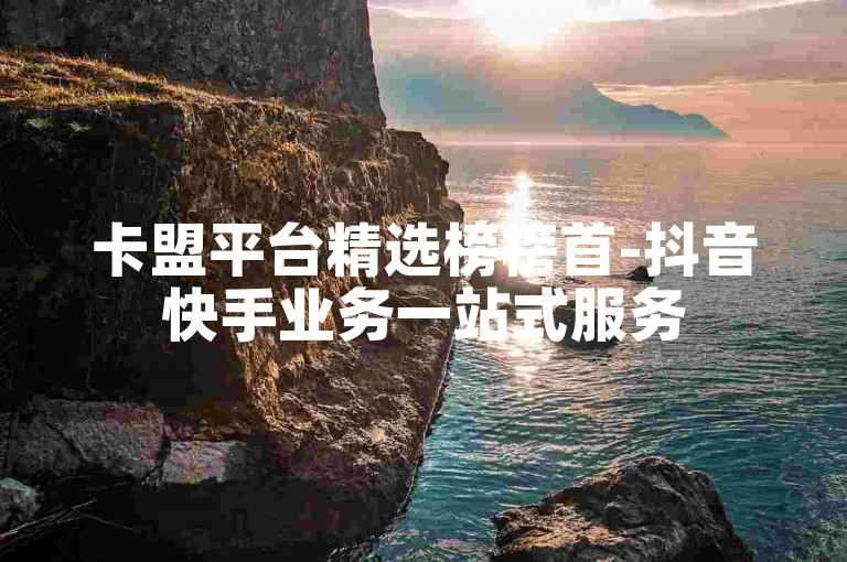 卡盟平台精选榜榜首-抖音快手业务一站式服务