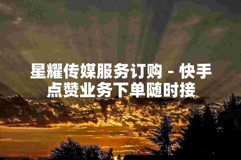 星耀传媒服务订购 - 快手点赞业务下单随时接
