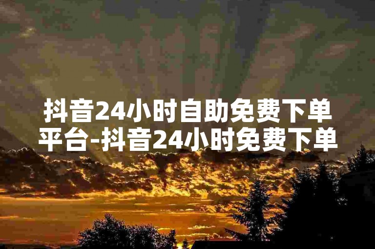 抖音24小时自助免费下单平台-抖音24小时免费下单助手操作教程
