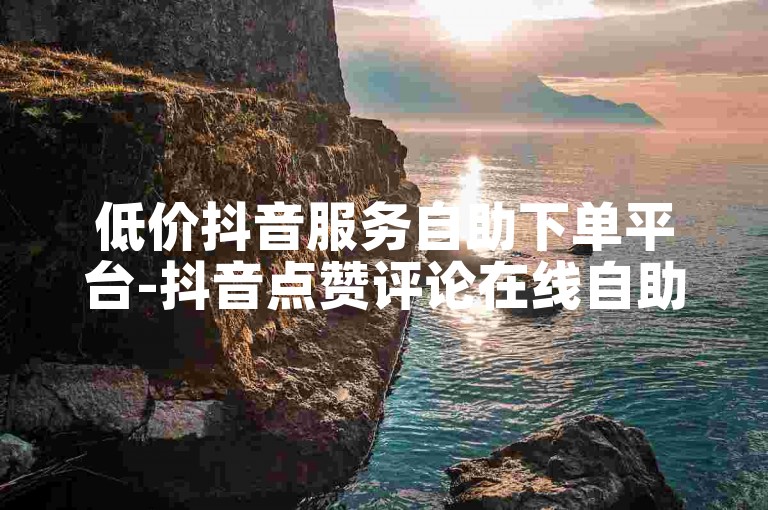 低价抖音服务自助下单平台-抖音点赞评论在线自助网站