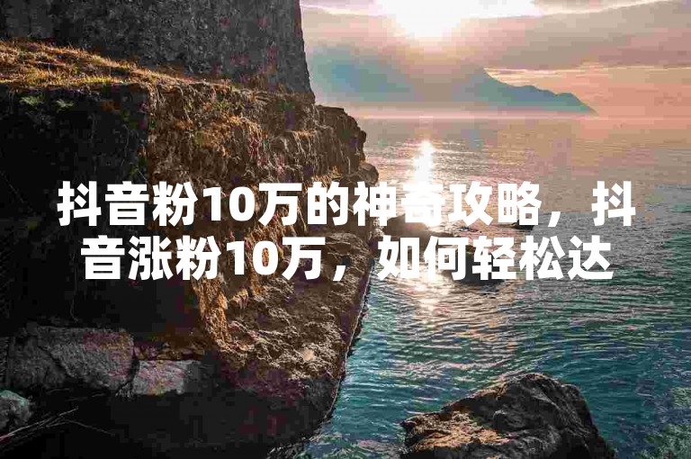 抖音粉10万的神奇攻略，抖音涨粉10万，如何轻松达成？2025速看