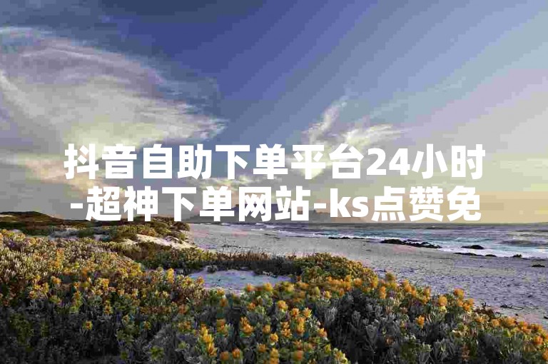 抖音自助下单平台24小时-超神下单网站-ks点赞免费刷-快手刷赞0.01元50个赞