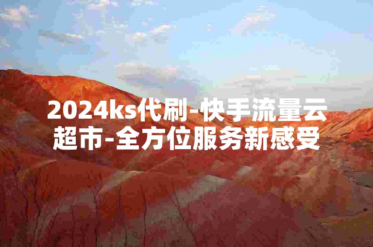 2024ks代刷-快手流量云超市-全方位服务新感受