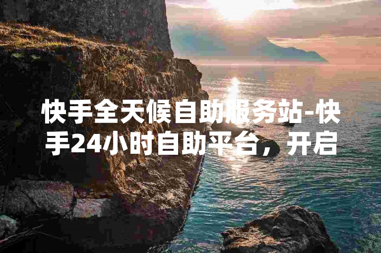 快手全天候自助服务站-快手24小时自助平台，开启便捷新旅程-qq空间访客5000仅需1毛-全时段自助下单商城重磅登场！