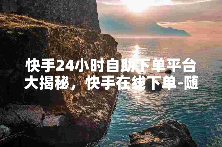 快手24小时自助下单平台大揭秘，快手在线下单-随时购物无界限！！2025必备-快手平台24小时服务 - 拼多多优惠助力站 - 空间赞名片赞购买