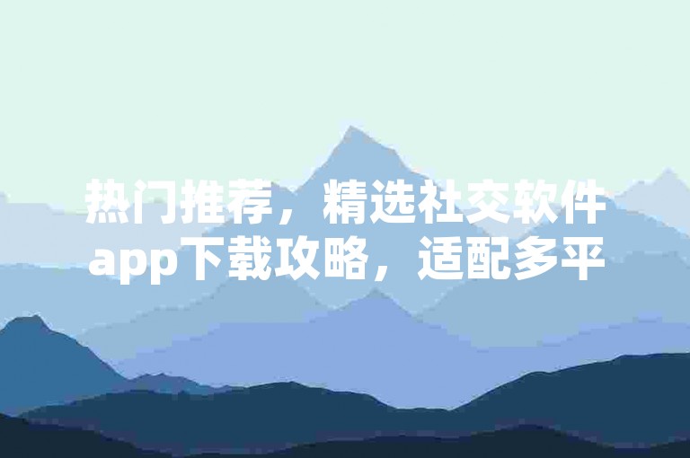 热门推荐，精选社交软件app下载攻略，适配多平台