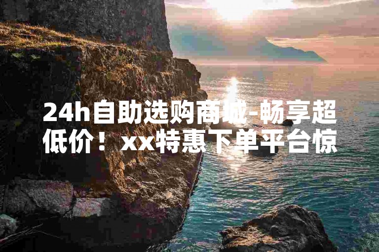 24h自助选购商城-畅享超低价！xx特惠下单平台惊喜折扣！
