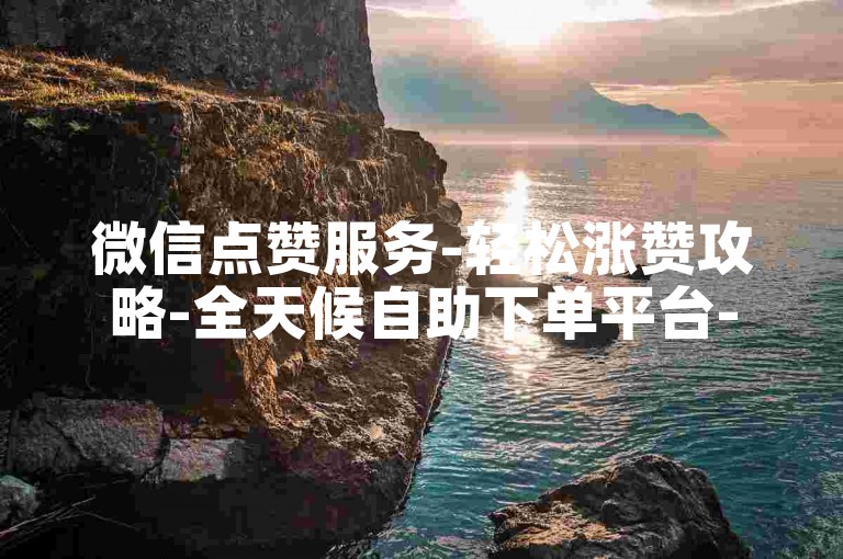 微信点赞服务-轻松涨赞攻略-全天候自助下单平台-点赞充值特惠来袭