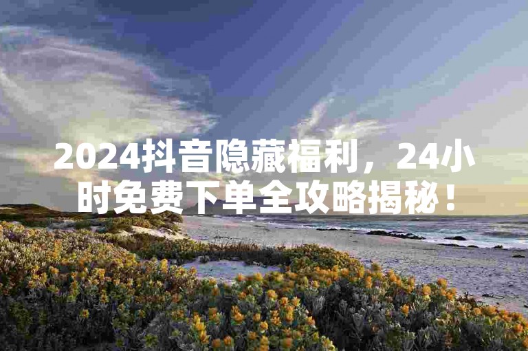 2024抖音隐藏福利，24小时免费下单全攻略揭秘！