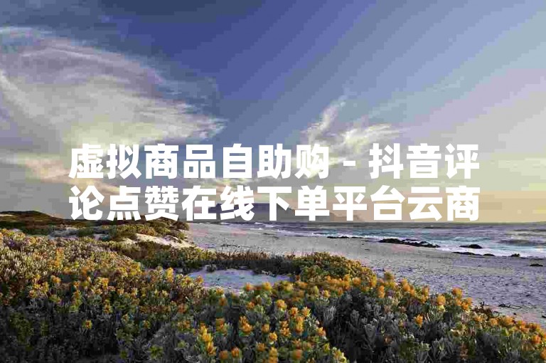 虚拟商品自助购 - 抖音评论点赞在线下单平台云商城