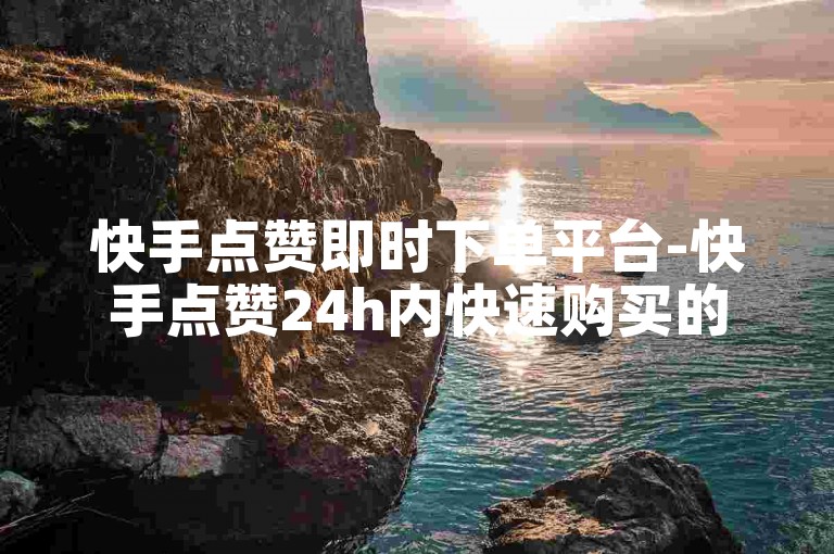 快手点赞即时下单平台-快手点赞24h内快速购买的线上渠道