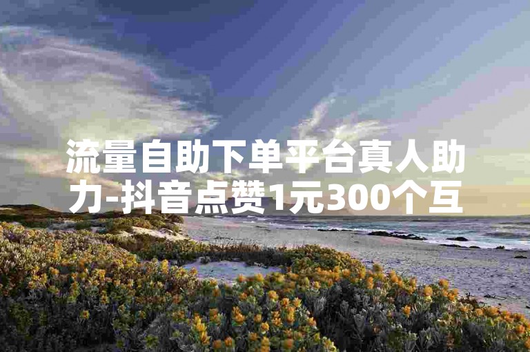 流量自助下单平台真人助力-抖音点赞1元300个互动新体验