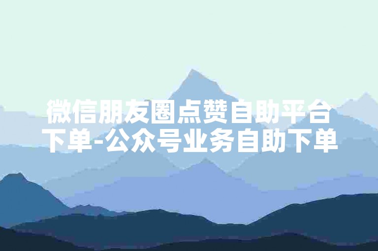 微信朋友圈点赞自助平台下单-公众号业务自助下单优惠-B站粉丝自助下单-24小时免费自助下单网站