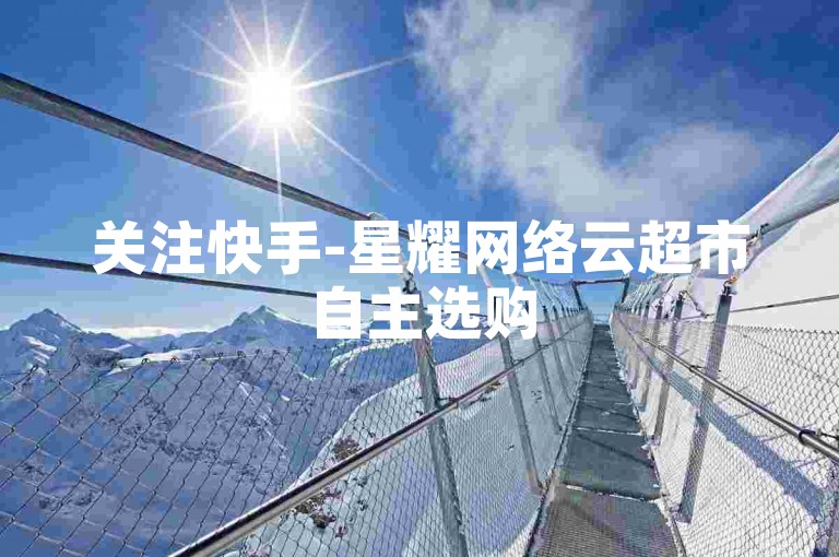 关注快手-星耀网络云超市自主选购