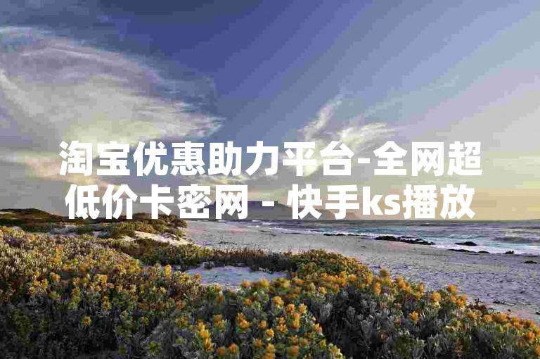 淘宝优惠助力平台-全网超低价卡密网 - 快手ks播放量工具 - 明星店铺随时自助下单