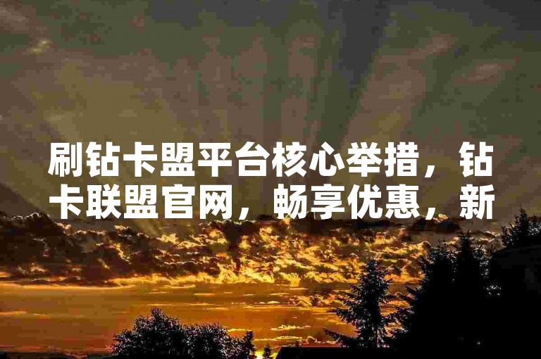刷钻卡盟平台核心举措，钻卡联盟官网，畅享优惠，新人首选！-点赞评论专区 - 助力商家冲销量 - 卡盟APP速下载
