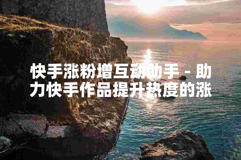 快手涨粉增互动助手 - 助力快手作品提升热度的涨粉互动工具推荐！