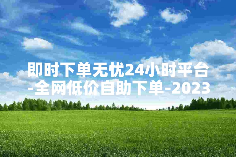 即时下单无忧24小时平台-全网低价自助下单-2023免费资料大全-随时下单