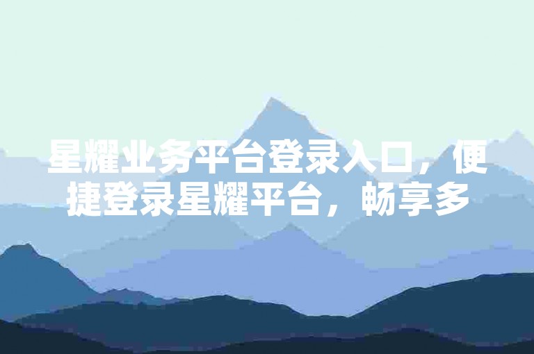 星耀业务平台登录入口，便捷登录星耀平台，畅享多元优质服务！
