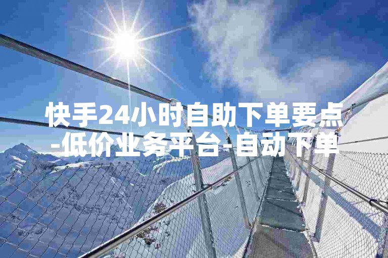 快手24小时自助下单要点-低价业务平台-自动下单服务-快手业务网