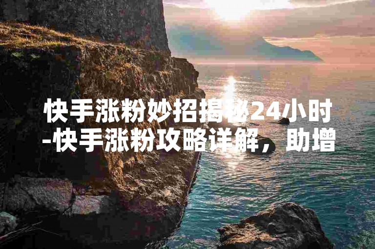 快手涨粉妙招揭秘24小时-快手涨粉攻略详解，助增流量关注度