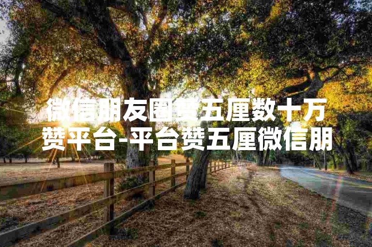 微信朋友圈赞五厘数十万赞平台-平台赞五厘微信朋友圈数十万新标题-mb速单点赞-tz超低价下单站点极速登场！