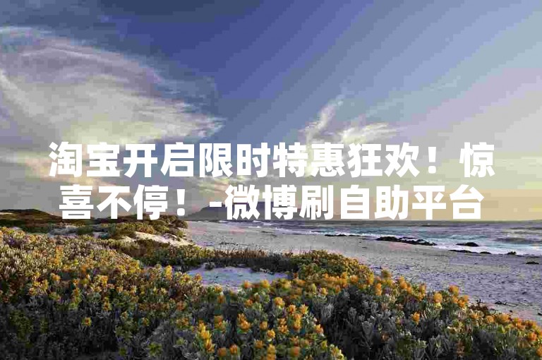 淘宝开启限时特惠狂欢！惊喜不停！-微博刷自助平台-评论微博动态-全天候自助刷流量