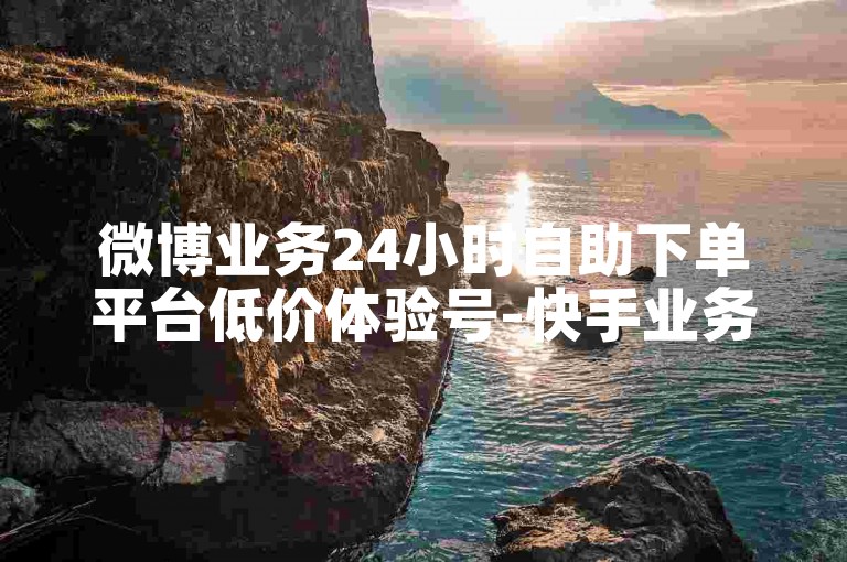 微博业务24小时自助下单平台低价体验号-快手业务下单优惠详情揭秘