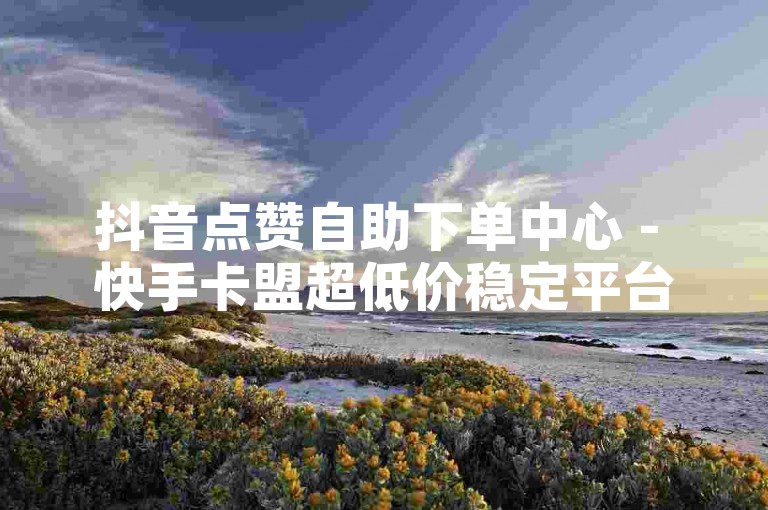抖音点赞自助下单中心 - 快手卡盟超低价稳定平台-DB业务全新升级