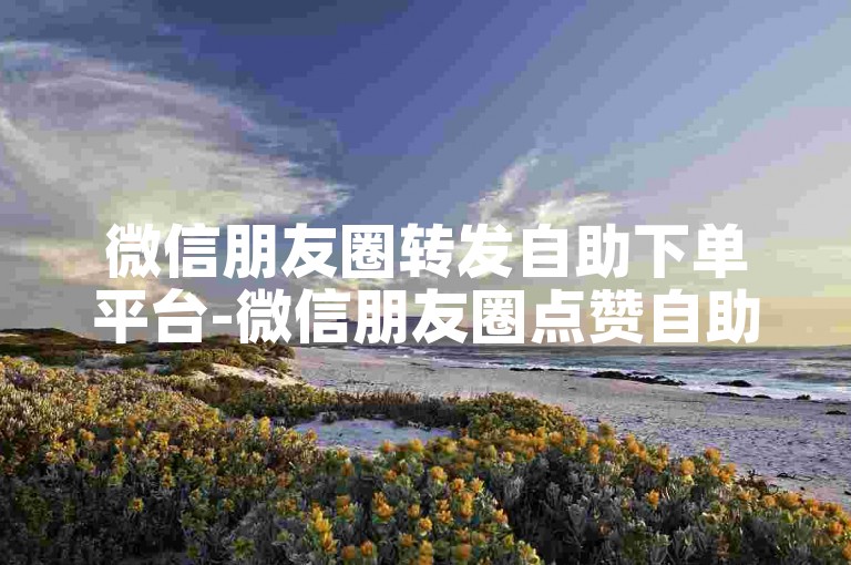 微信朋友圈转发自助下单平台-微信朋友圈点赞自助平台下单