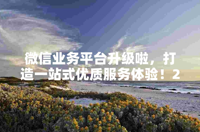 微信业务平台升级啦，打造一站式优质服务体验！2024必备
