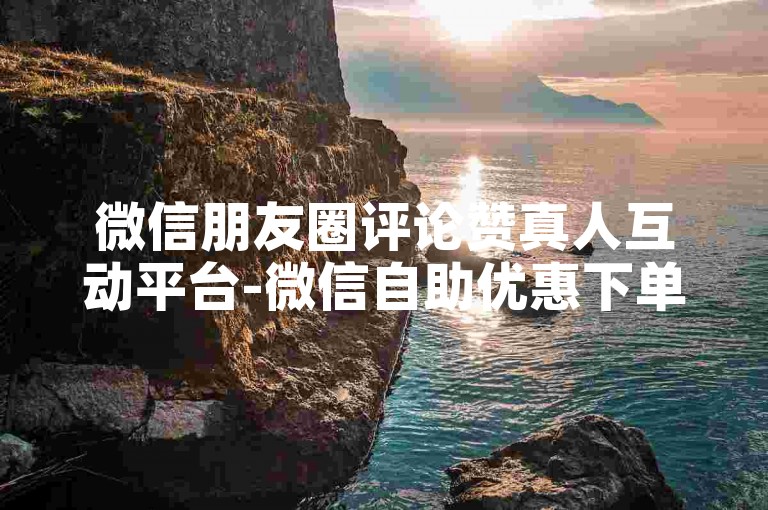 微信朋友圈评论赞真人互动平台-微信自助优惠下单站点重磅登场
